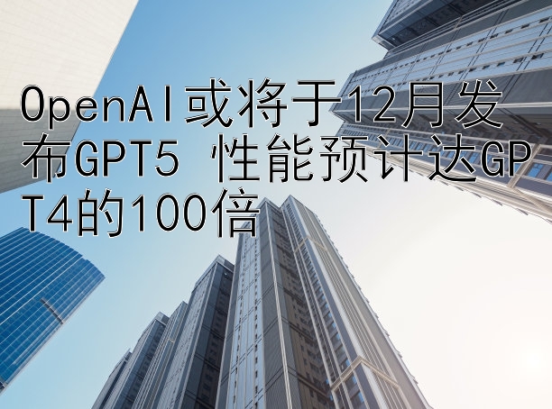 OpenAI或将于12月发布GPT5 性能预计达GPT4的100倍